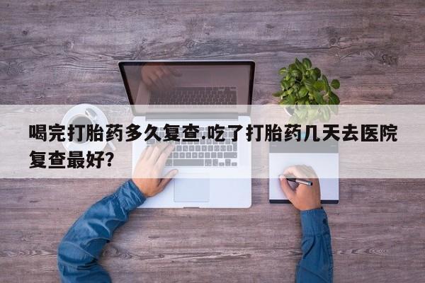 打胎药购买方式喝完打胎药多久复查.吃了打胎药几天去医院复查最好？