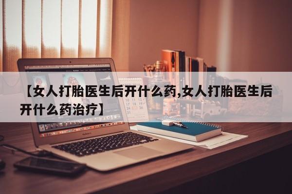 打胎药购买方式【女人打胎医生后开什么药,女人打胎医生后开什么药治疗】