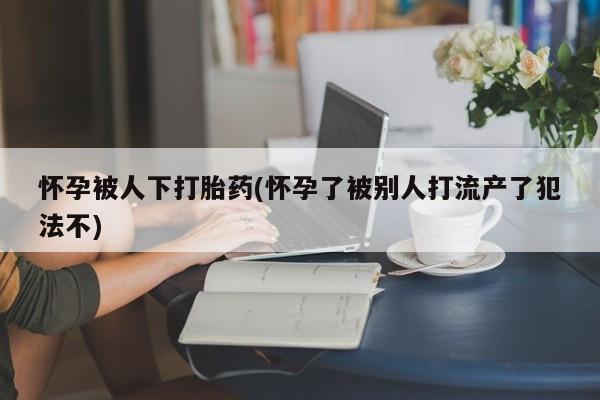 打胎药购买方式怀孕被人下打胎药(怀孕了被别人打流产了犯法不)