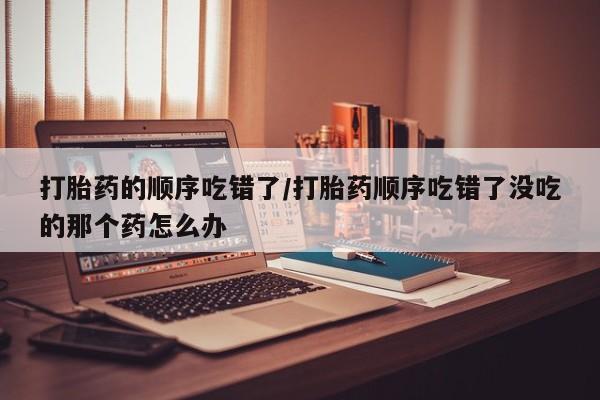 打胎药购买方式打胎药的顺序吃错了/打胎药顺序吃错了没吃的那个药怎么办