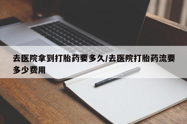 打胎药购买方式去医院拿到打胎药要多久/去医院打胎药流要多少费用