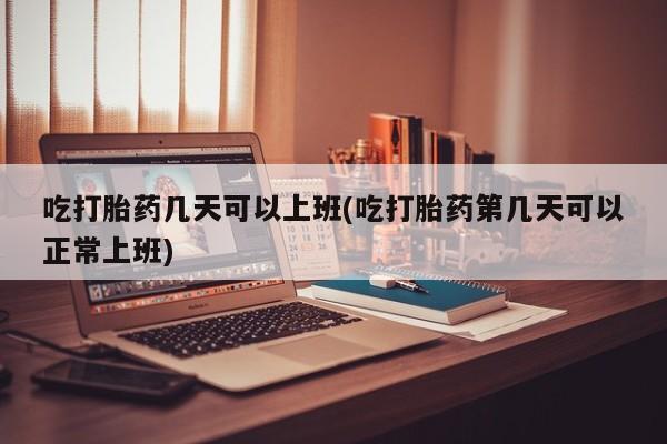 打胎药购买方式吃打胎药几天可以上班(吃打胎药第几天可以正常上班)