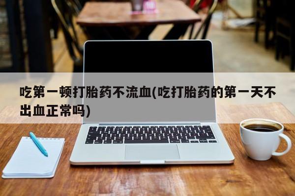 打胎药购买方式吃第一顿打胎药不流血(吃打胎药的第一天不出血正常吗)