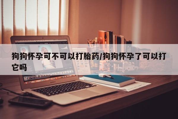 打胎药购买方式狗狗怀孕可不可以打胎药/狗狗怀孕了可以打它吗