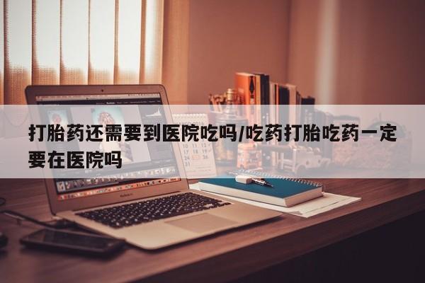 打胎药购买方式打胎药还需要到医院吃吗/吃药打胎吃药一定要在医院吗