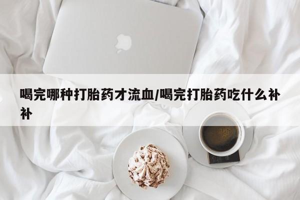 打胎药购买方式喝完哪种打胎药才流血/喝完打胎药吃什么补补