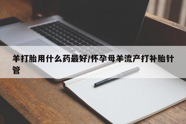 打胎药购买方式羊打胎用什么药最好/怀孕母羊流产打补胎针管