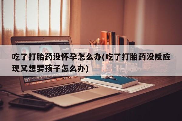 打胎药购买方式吃了打胎药没怀孕怎么办(吃了打胎药没反应现又想要孩子怎么办)