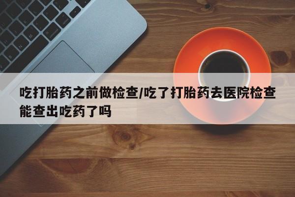打胎药购买方式吃打胎药之前做检查/吃了打胎药去医院检查能查出吃药了吗