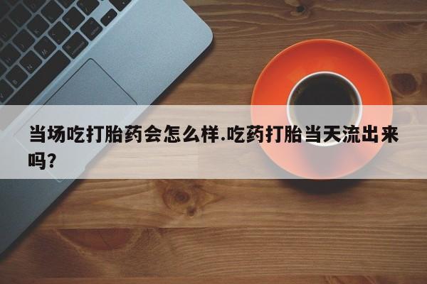 打胎药购买方式当场吃打胎药会怎么样.吃药打胎当天流出来吗？