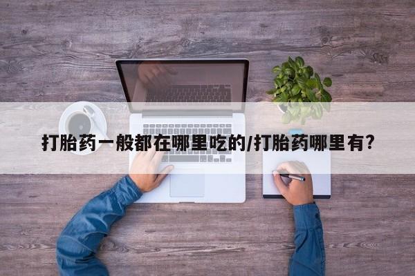 打胎药购买方式打胎药一般都在哪里吃的/打胎药哪里有?