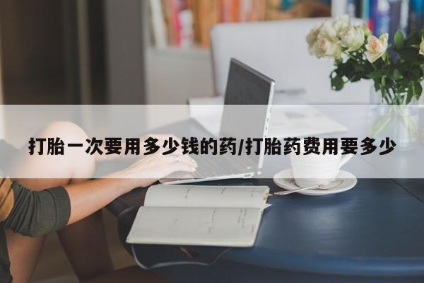 打胎药购买方式打胎一次要用多少钱的药/打胎药费用要多少