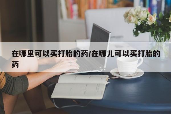 打胎药购买方式在哪里可以买打胎的药/在哪儿可以买打胎的药