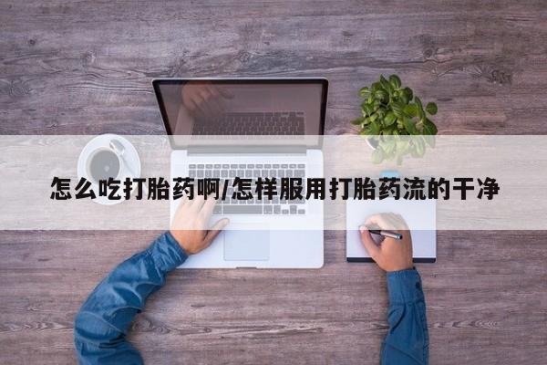 打胎药购买方式怎么吃打胎药啊/怎样服用打胎药流的干净