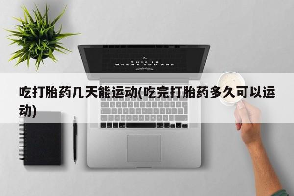 打胎药购买方式吃打胎药几天能运动(吃完打胎药多久可以运动)