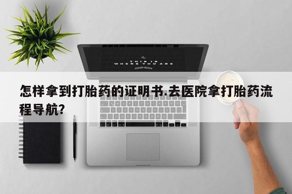打胎药购买方式怎样拿到打胎药的证明书.去医院拿打胎药流程导航？