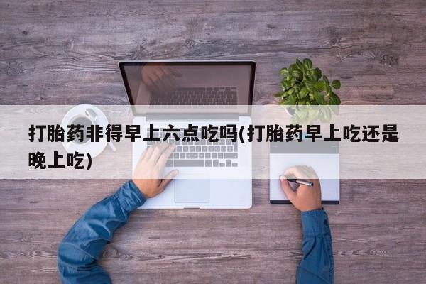 打胎药购买方式打胎药非得早上六点吃吗(打胎药早上吃还是晚上吃)
