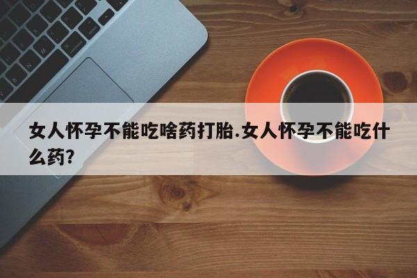 打胎药购买方式女人怀孕不能吃啥药打胎.女人怀孕不能吃什么药？