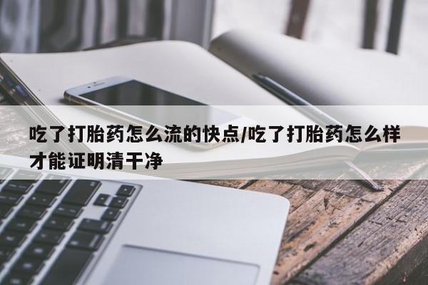 打胎药购买方式吃了打胎药怎么流的快点/吃了打胎药怎么样才能证明清干净
