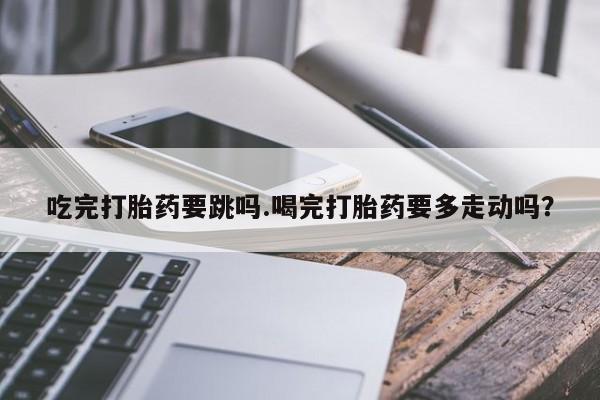 打胎药购买方式吃完打胎药要跳吗.喝完打胎药要多走动吗？