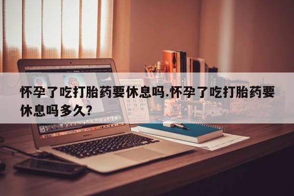 打胎药购买方式怀孕了吃打胎药要休息吗.怀孕了吃打胎药要休息吗多久？
