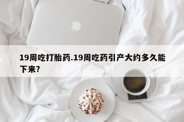 打胎药购买方式19周吃打胎药.19周吃药引产大约多久能下来？