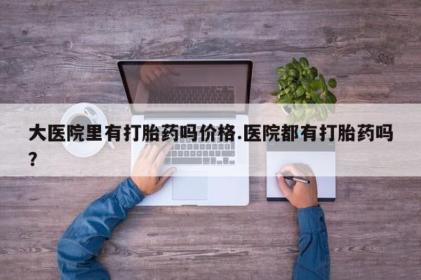 打胎药购买方式大医院里有打胎药吗价格.医院都有打胎药吗？