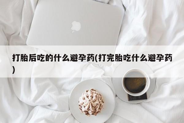 打胎药购买方式打胎后吃的什么避孕药(打完胎吃什么避孕药)