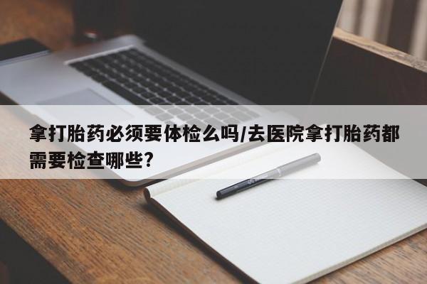 打胎药购买方式拿打胎药必须要体检么吗/去医院拿打胎药都需要检查哪些?
