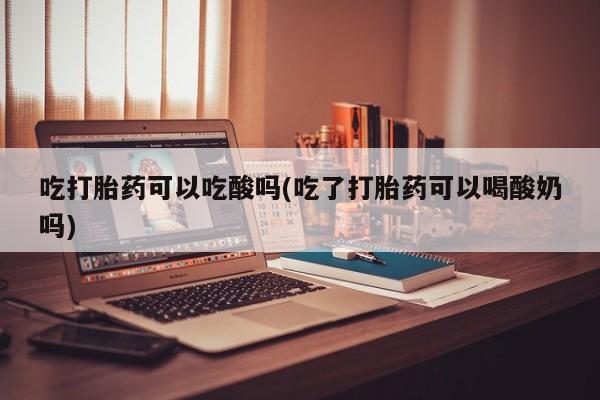打胎药购买方式吃打胎药可以吃酸吗(吃了打胎药可以喝酸奶吗)