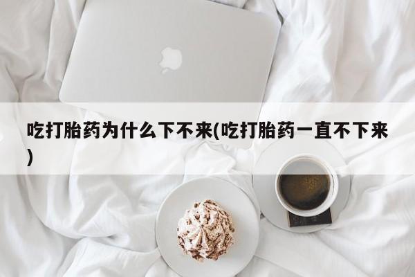 打胎药购买方式吃打胎药为什么下不来(吃打胎药一直不下来)