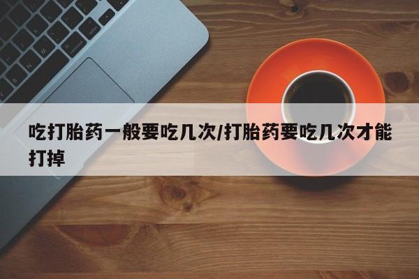 打胎药购买方式吃打胎药一般要吃几次/打胎药要吃几次才能打掉