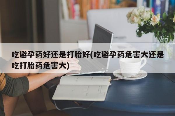 打胎药购买方式吃避孕药好还是打胎好(吃避孕药危害大还是吃打胎药危害大)