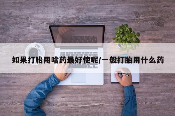 打胎药购买方式如果打胎用啥药最好使呢/一般打胎用什么药