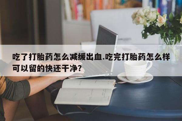 打胎药购买方式吃了打胎药怎么减缓出血.吃完打胎药怎么样可以留的快还干净？