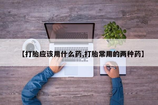 打胎药购买方式【打胎应该用什么药,打胎常用的两种药】