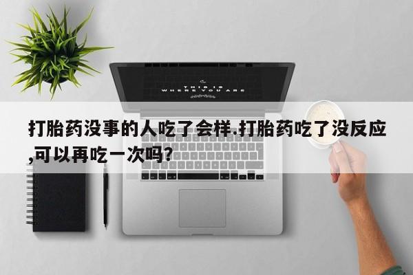 打胎药购买方式打胎药没事的人吃了会样.打胎药吃了没反应,可以再吃一次吗？