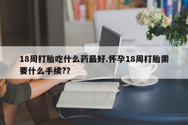 打胎药购买方式18周打胎吃什么药最好.怀孕18周打胎需要什么手续??