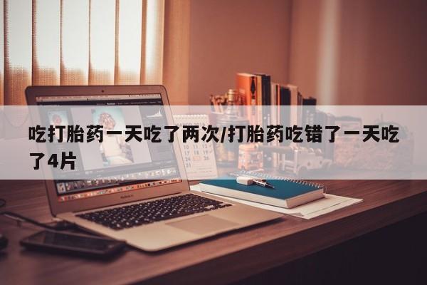 打胎药购买方式吃打胎药一天吃了两次/打胎药吃错了一天吃了4片