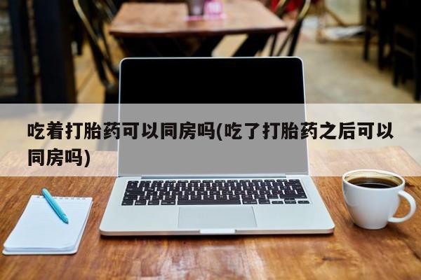 打胎药购买方式吃着打胎药可以同房吗(吃了打胎药之后可以同房吗)