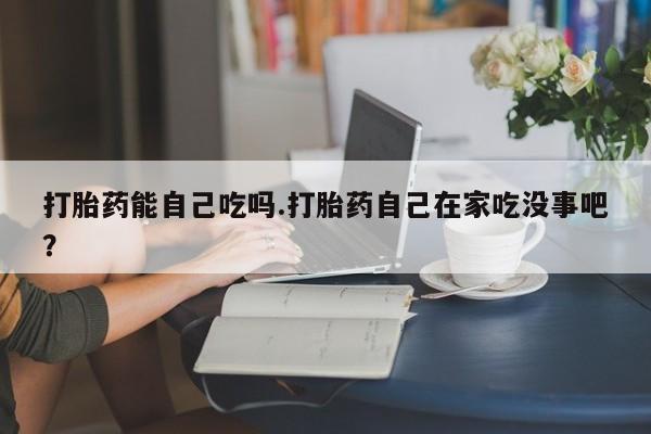 打胎药购买方式打胎药能自己吃吗.打胎药自己在家吃没事吧？