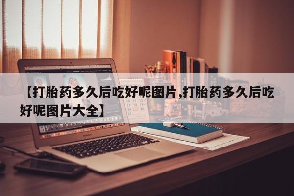 打胎药购买方式【打胎药多久后吃好呢图片,打胎药多久后吃好呢图片大全】