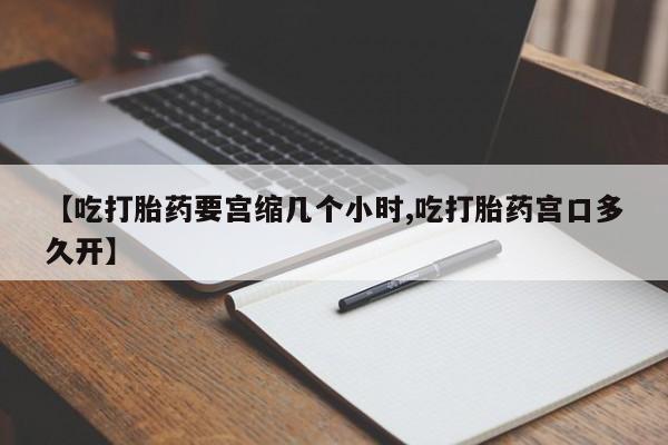 打胎药购买方式【吃打胎药要宫缩几个小时,吃打胎药宫口多久开】