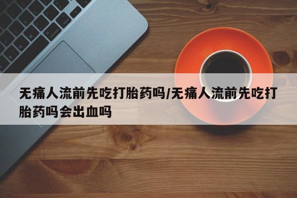 打胎药购买方式无痛人流前先吃打胎药吗/无痛人流前先吃打胎药吗会出血吗