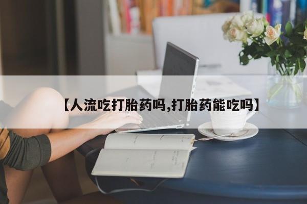 打胎药购买方式【人流吃打胎药吗,打胎药能吃吗】