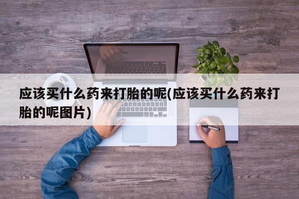 打胎药购买方式应该买什么药来打胎的呢(应该买什么药来打胎的呢图片)