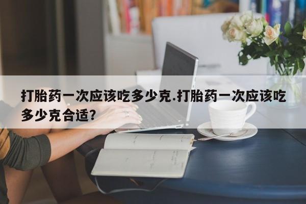打胎药购买方式打胎药一次应该吃多少克.打胎药一次应该吃多少克合适？