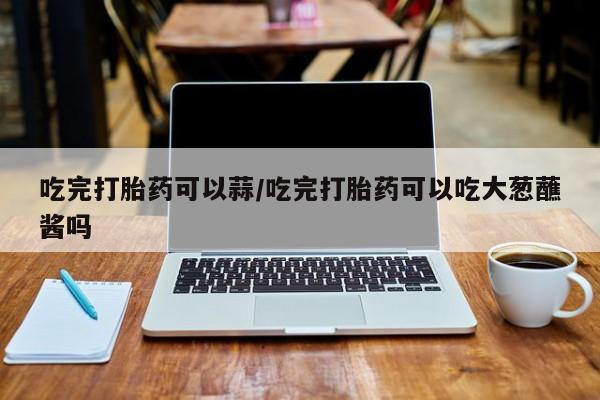 打胎药购买方式吃完打胎药可以蒜/吃完打胎药可以吃大葱蘸酱吗