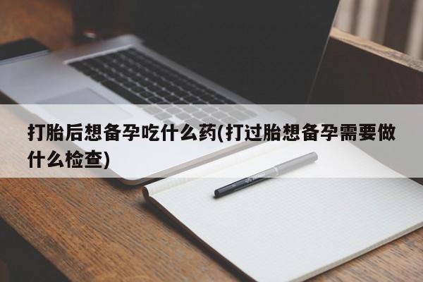 打胎药购买方式打胎后想备孕吃什么药(打过胎想备孕需要做什么检查)