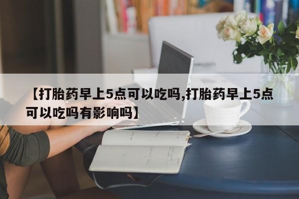 打胎药购买方式【打胎药早上5点可以吃吗,打胎药早上5点可以吃吗有影响吗】